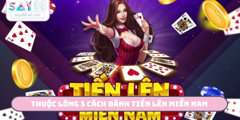 Thuộc lòng 3 cách đánh Tiến Lên miền Nam